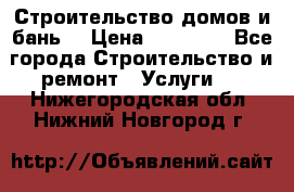 Строительство домов и бань  › Цена ­ 10 000 - Все города Строительство и ремонт » Услуги   . Нижегородская обл.,Нижний Новгород г.